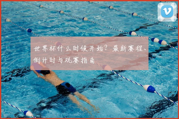 世界杯什么时候开始？最新赛程、倒计时与观赛指南