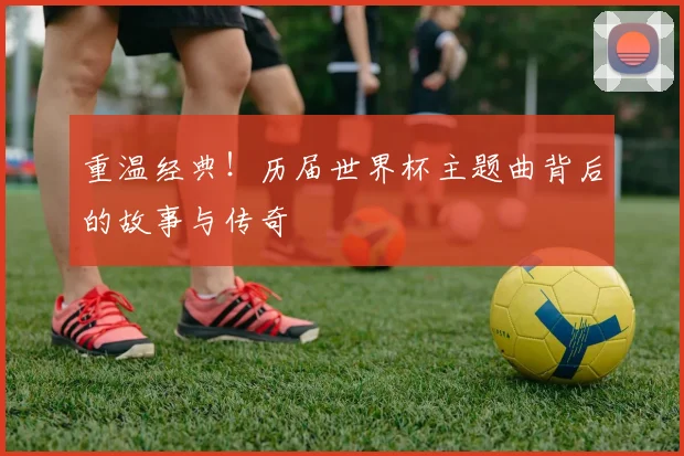 重温经典！历届世界杯主题曲背后的故事与传奇