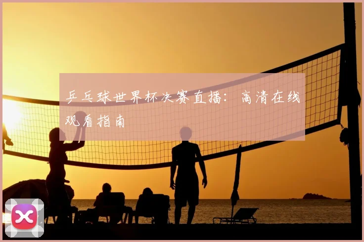 乒乓球世界杯决赛直播：高清在线观看指南