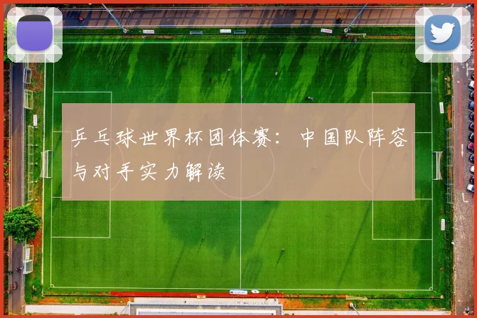 乒乓球世界杯团体赛:中国队阵容与对手实力解读