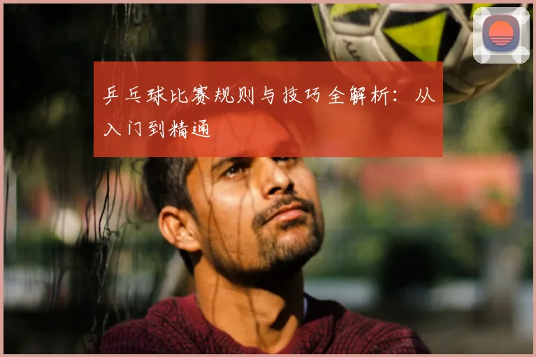 乒乓球比赛规则与技巧全解析:从入门到精通